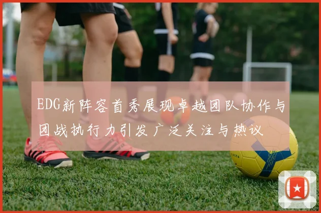 EDG新阵容首秀展现卓越团队协作与团战执行力引发广泛关注与热议