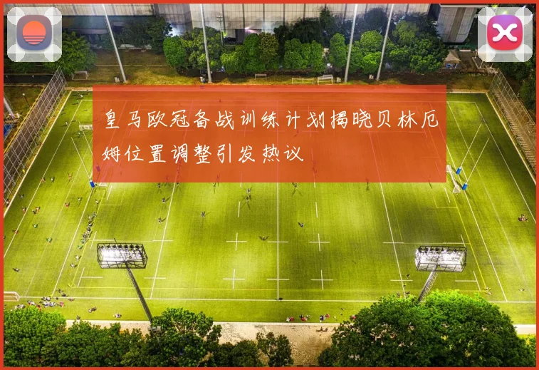 皇马欧冠备战训练计划揭晓贝林厄姆位置调整引发热议