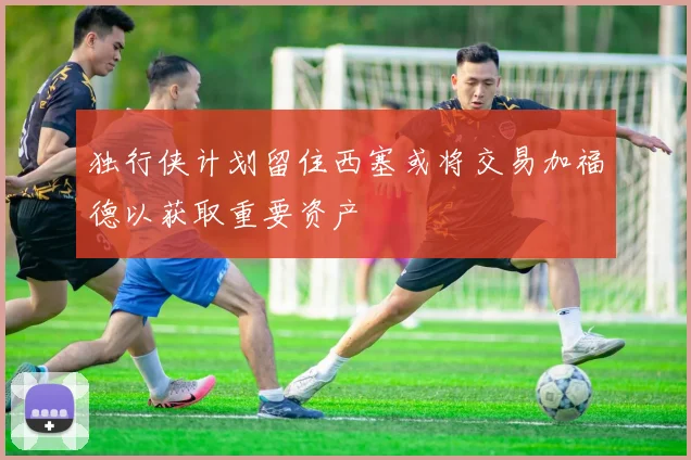 独行侠计划留住西塞或将交易加福德以获取重要资产