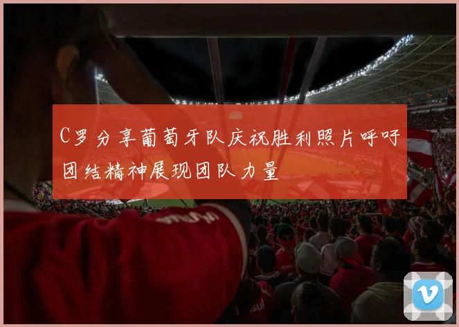 C罗分享葡萄牙队庆祝胜利照片呼吁团结精神展现团队力量