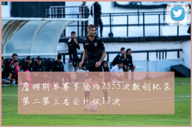 詹姆斯单赛季场均2555次数创纪录第二第三名合计仅17次