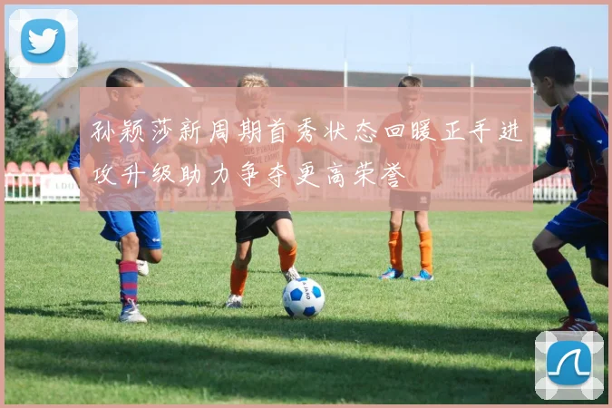 孙颖莎新周期首秀状态回暖正手进攻升级助力争夺更高荣誉