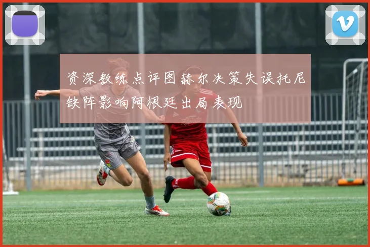 资深教练点评图赫尔决策失误托尼缺阵影响阿根廷出局表现